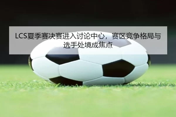 LCS夏季赛决赛进入讨论中心，赛区竞争格局与选手处境成焦点